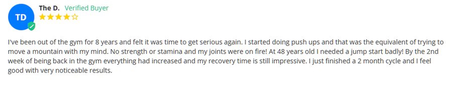 "I've been out of the gym for 8 years and felt it was time to get serious again. I started doing push ups and that was the equivalent of trying to move a mountain with my mind. No strength or stamina and my joints were on fire! At 48 years old I needed a jump start badly! By the 2nd week of being back in the gym everything had increased and my recovery time is still impressive. I just finished a 2 month cycle and I feel good with very noticeable results."
